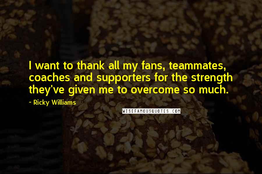 Ricky Williams Quotes: I want to thank all my fans, teammates, coaches and supporters for the strength they've given me to overcome so much.