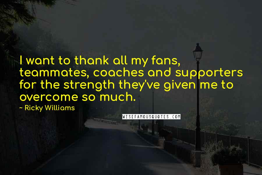Ricky Williams Quotes: I want to thank all my fans, teammates, coaches and supporters for the strength they've given me to overcome so much.