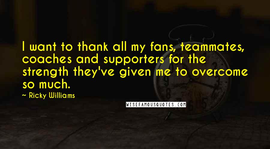 Ricky Williams Quotes: I want to thank all my fans, teammates, coaches and supporters for the strength they've given me to overcome so much.