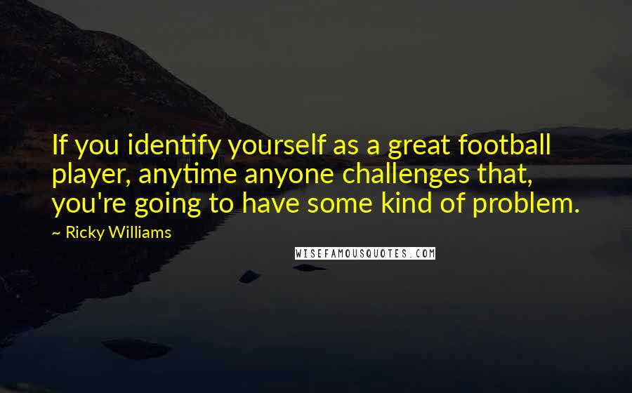 Ricky Williams Quotes: If you identify yourself as a great football player, anytime anyone challenges that, you're going to have some kind of problem.