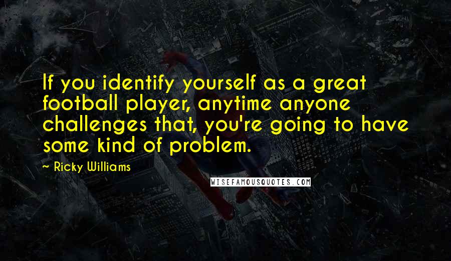 Ricky Williams Quotes: If you identify yourself as a great football player, anytime anyone challenges that, you're going to have some kind of problem.