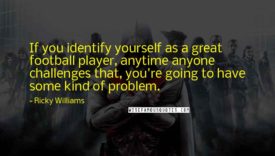 Ricky Williams Quotes: If you identify yourself as a great football player, anytime anyone challenges that, you're going to have some kind of problem.