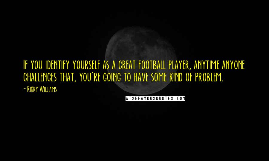 Ricky Williams Quotes: If you identify yourself as a great football player, anytime anyone challenges that, you're going to have some kind of problem.