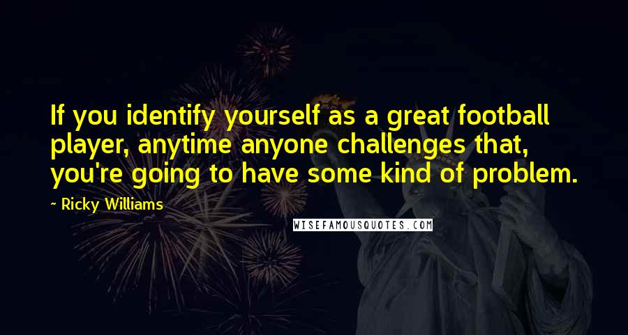 Ricky Williams Quotes: If you identify yourself as a great football player, anytime anyone challenges that, you're going to have some kind of problem.