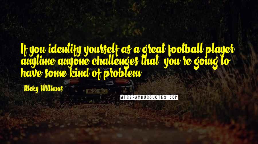 Ricky Williams Quotes: If you identify yourself as a great football player, anytime anyone challenges that, you're going to have some kind of problem.
