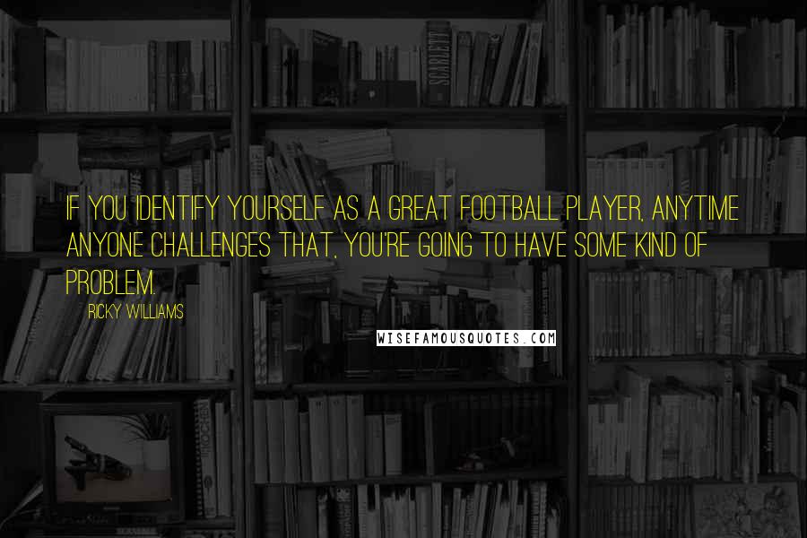 Ricky Williams Quotes: If you identify yourself as a great football player, anytime anyone challenges that, you're going to have some kind of problem.