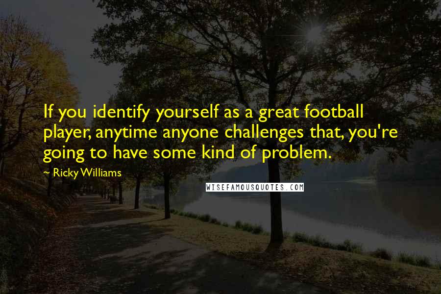 Ricky Williams Quotes: If you identify yourself as a great football player, anytime anyone challenges that, you're going to have some kind of problem.