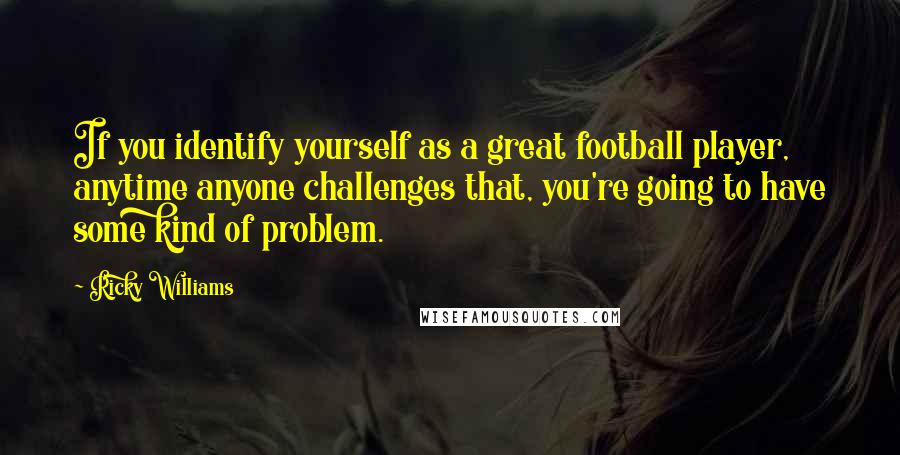 Ricky Williams Quotes: If you identify yourself as a great football player, anytime anyone challenges that, you're going to have some kind of problem.
