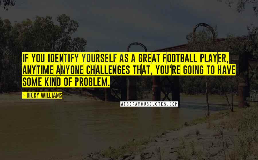 Ricky Williams Quotes: If you identify yourself as a great football player, anytime anyone challenges that, you're going to have some kind of problem.