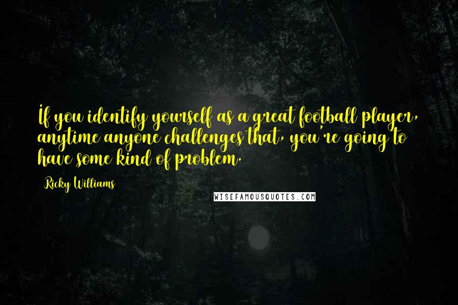Ricky Williams Quotes: If you identify yourself as a great football player, anytime anyone challenges that, you're going to have some kind of problem.