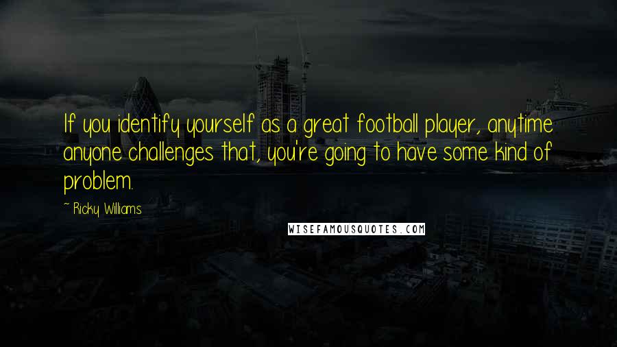 Ricky Williams Quotes: If you identify yourself as a great football player, anytime anyone challenges that, you're going to have some kind of problem.