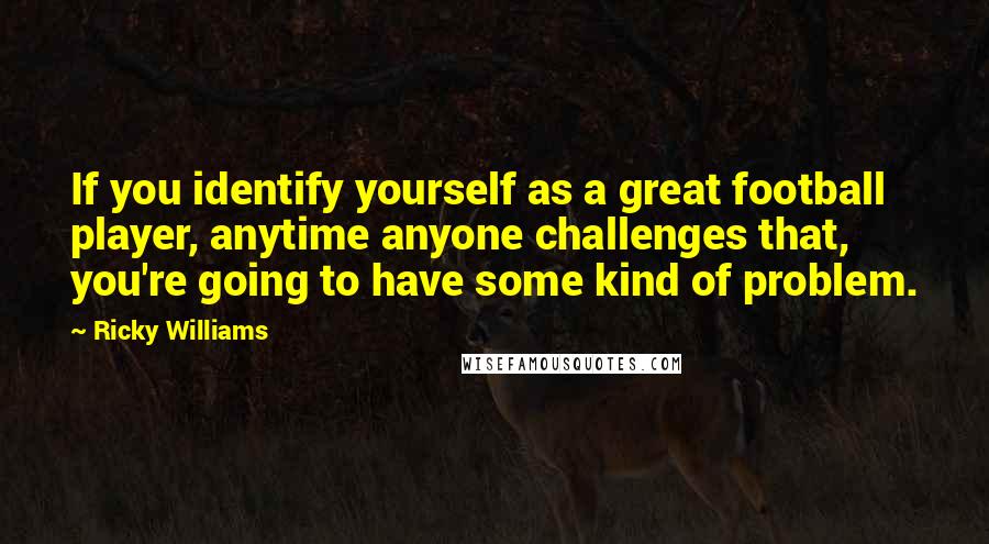 Ricky Williams Quotes: If you identify yourself as a great football player, anytime anyone challenges that, you're going to have some kind of problem.