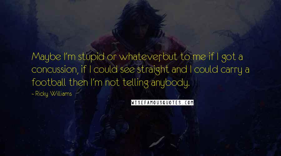 Ricky Williams Quotes: Maybe I'm stupid or whatever, but to me if I got a concussion, if I could see straight and I could carry a football then I'm not telling anybody.