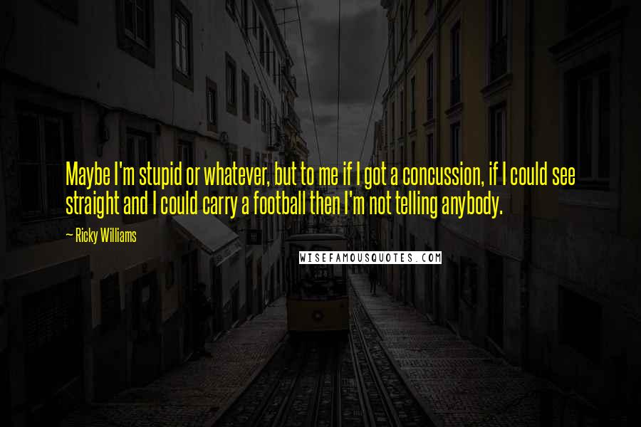 Ricky Williams Quotes: Maybe I'm stupid or whatever, but to me if I got a concussion, if I could see straight and I could carry a football then I'm not telling anybody.