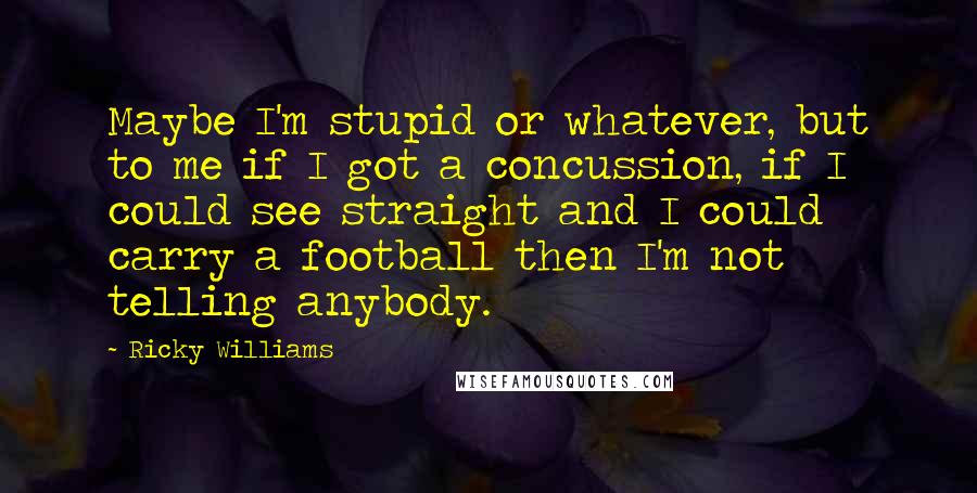 Ricky Williams Quotes: Maybe I'm stupid or whatever, but to me if I got a concussion, if I could see straight and I could carry a football then I'm not telling anybody.