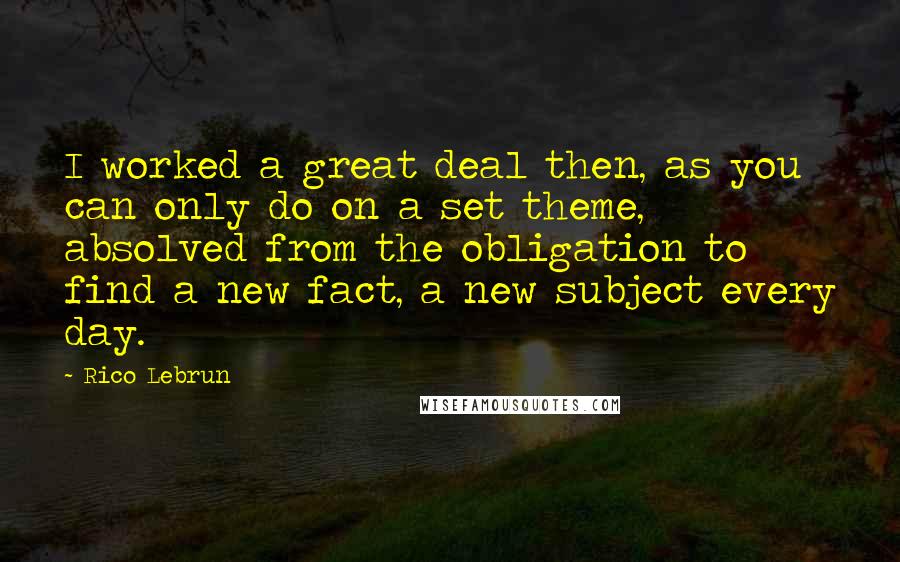 Rico Lebrun Quotes: I worked a great deal then, as you can only do on a set theme, absolved from the obligation to find a new fact, a new subject every day.