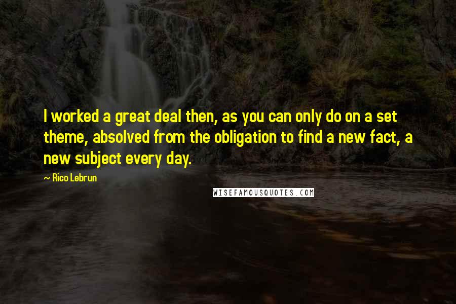 Rico Lebrun Quotes: I worked a great deal then, as you can only do on a set theme, absolved from the obligation to find a new fact, a new subject every day.