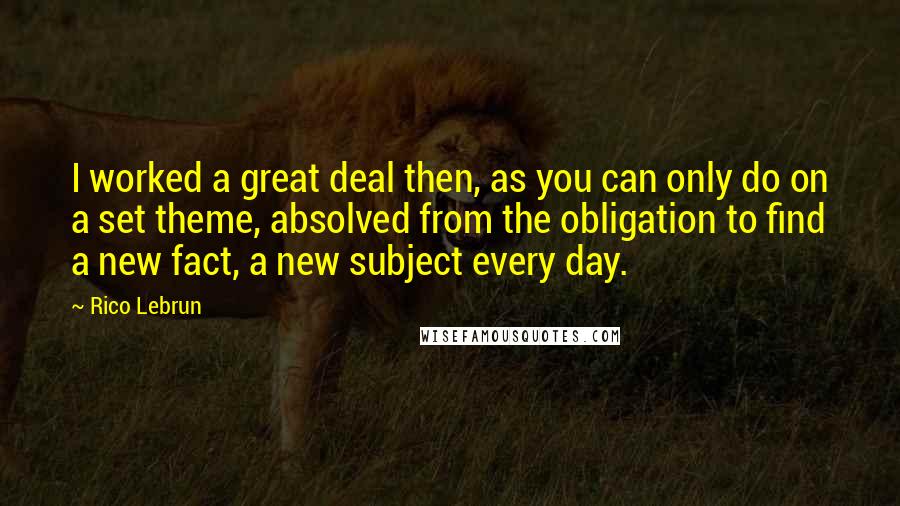 Rico Lebrun Quotes: I worked a great deal then, as you can only do on a set theme, absolved from the obligation to find a new fact, a new subject every day.