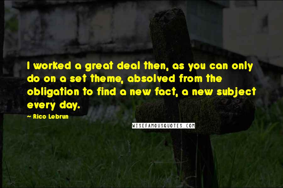Rico Lebrun Quotes: I worked a great deal then, as you can only do on a set theme, absolved from the obligation to find a new fact, a new subject every day.