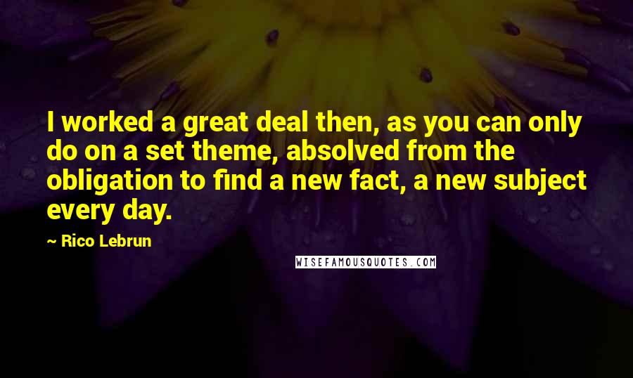 Rico Lebrun Quotes: I worked a great deal then, as you can only do on a set theme, absolved from the obligation to find a new fact, a new subject every day.