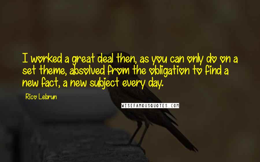 Rico Lebrun Quotes: I worked a great deal then, as you can only do on a set theme, absolved from the obligation to find a new fact, a new subject every day.