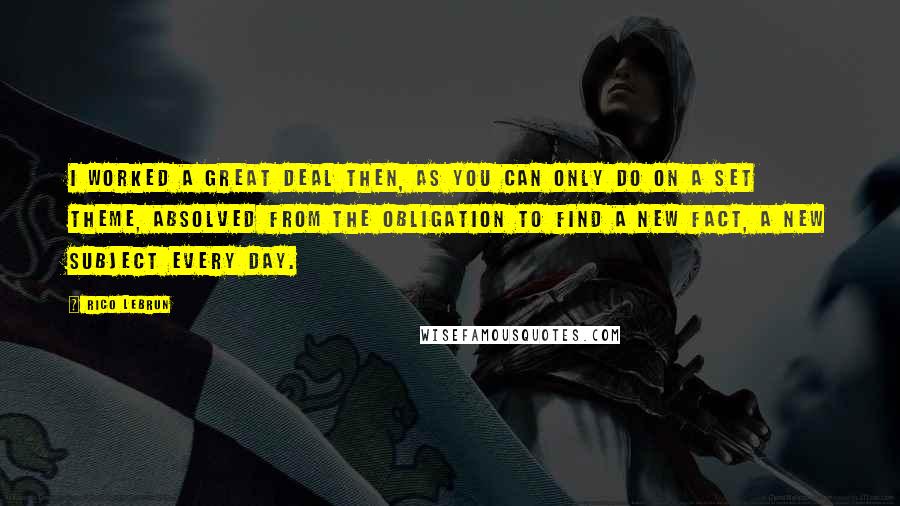 Rico Lebrun Quotes: I worked a great deal then, as you can only do on a set theme, absolved from the obligation to find a new fact, a new subject every day.