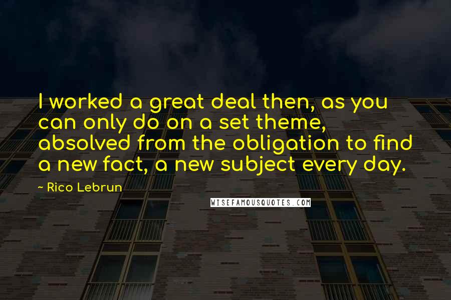 Rico Lebrun Quotes: I worked a great deal then, as you can only do on a set theme, absolved from the obligation to find a new fact, a new subject every day.