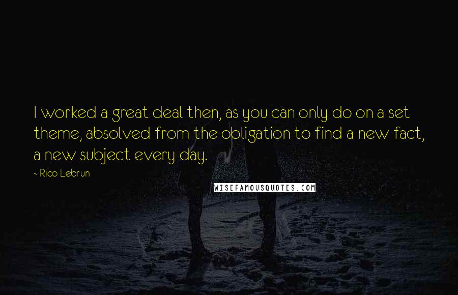 Rico Lebrun Quotes: I worked a great deal then, as you can only do on a set theme, absolved from the obligation to find a new fact, a new subject every day.