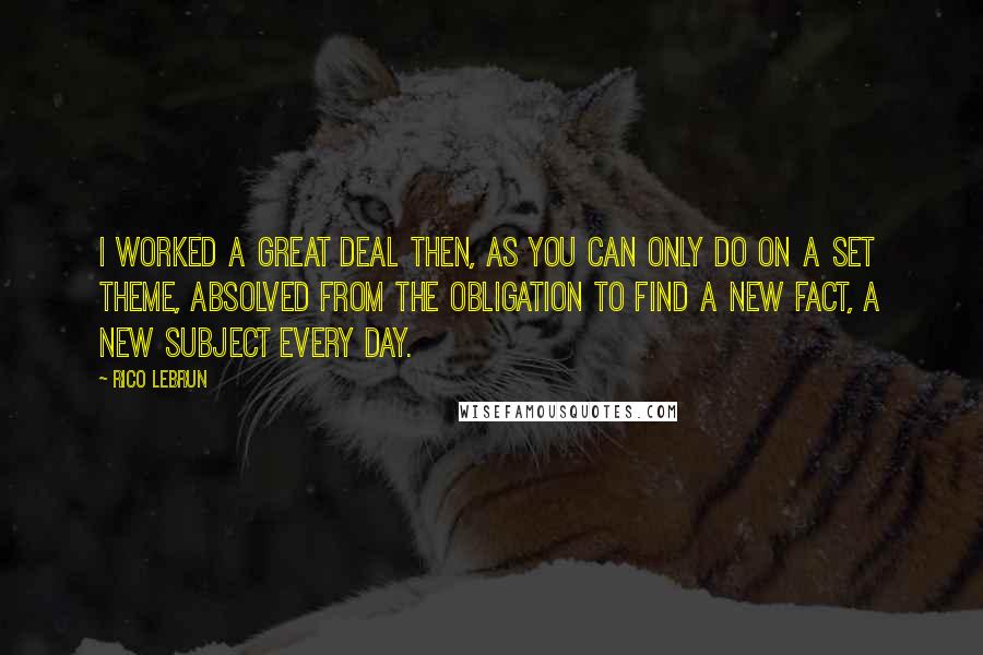 Rico Lebrun Quotes: I worked a great deal then, as you can only do on a set theme, absolved from the obligation to find a new fact, a new subject every day.