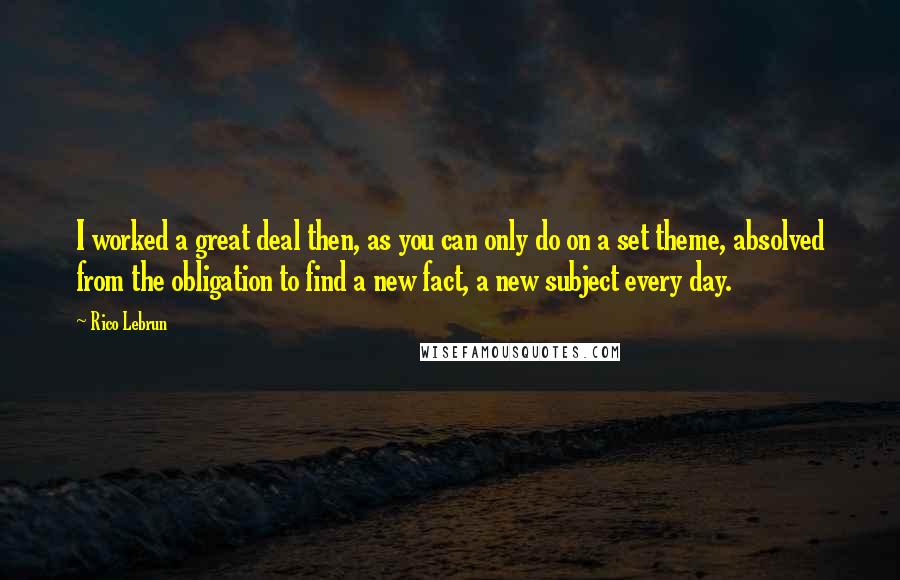 Rico Lebrun Quotes: I worked a great deal then, as you can only do on a set theme, absolved from the obligation to find a new fact, a new subject every day.