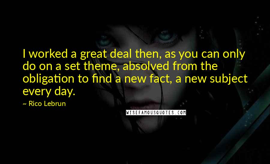 Rico Lebrun Quotes: I worked a great deal then, as you can only do on a set theme, absolved from the obligation to find a new fact, a new subject every day.