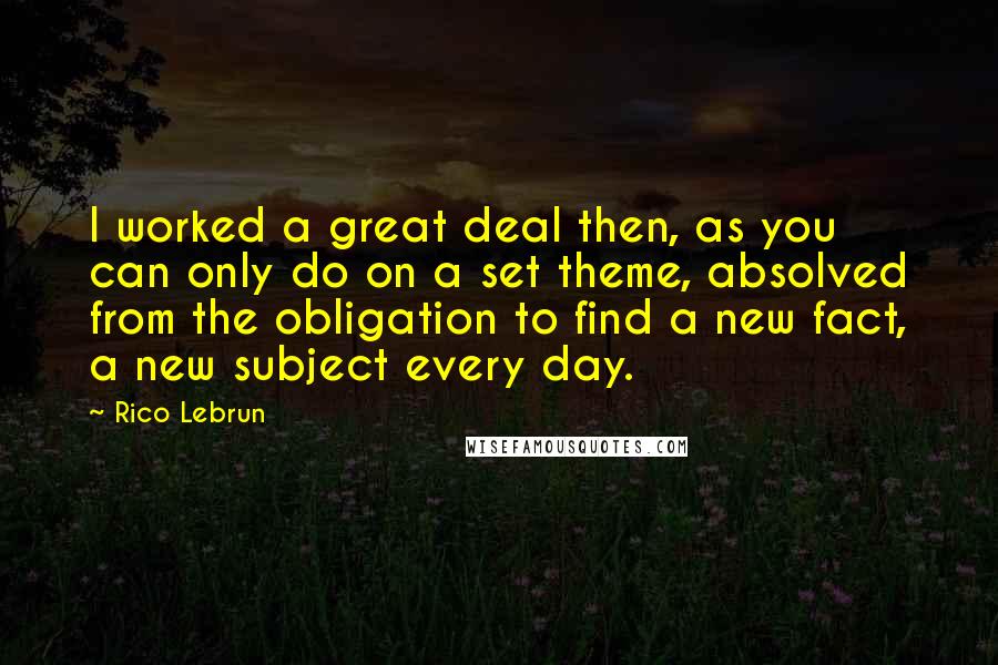 Rico Lebrun Quotes: I worked a great deal then, as you can only do on a set theme, absolved from the obligation to find a new fact, a new subject every day.