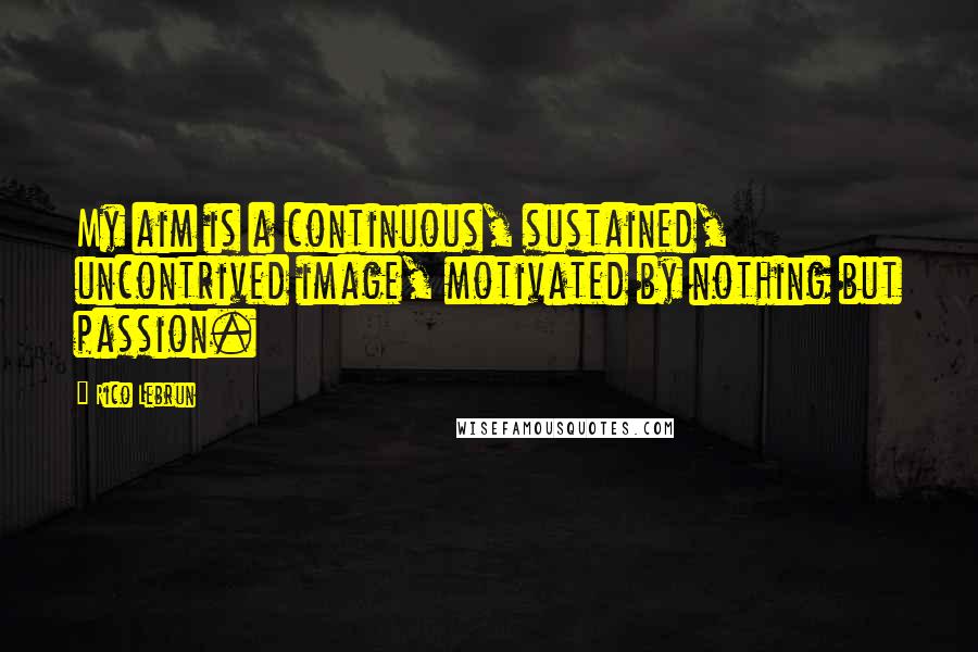 Rico Lebrun Quotes: My aim is a continuous, sustained, uncontrived image, motivated by nothing but passion.