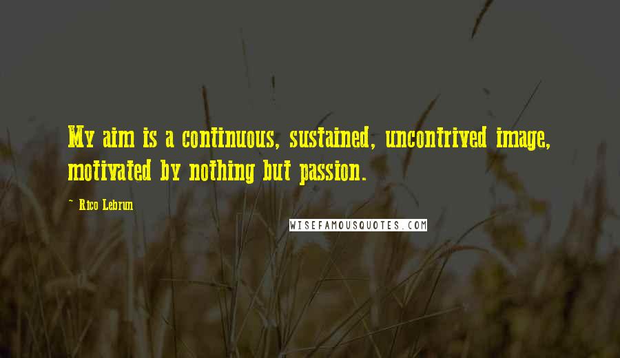 Rico Lebrun Quotes: My aim is a continuous, sustained, uncontrived image, motivated by nothing but passion.