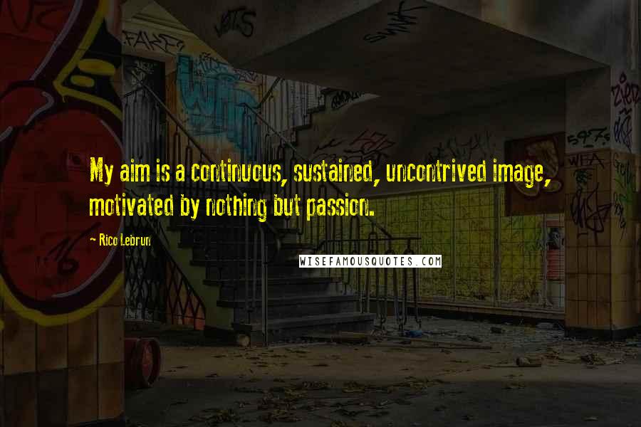 Rico Lebrun Quotes: My aim is a continuous, sustained, uncontrived image, motivated by nothing but passion.