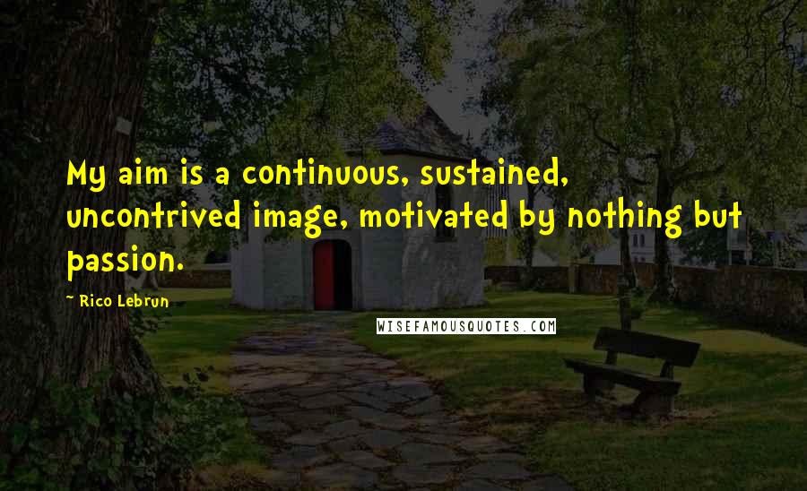 Rico Lebrun Quotes: My aim is a continuous, sustained, uncontrived image, motivated by nothing but passion.