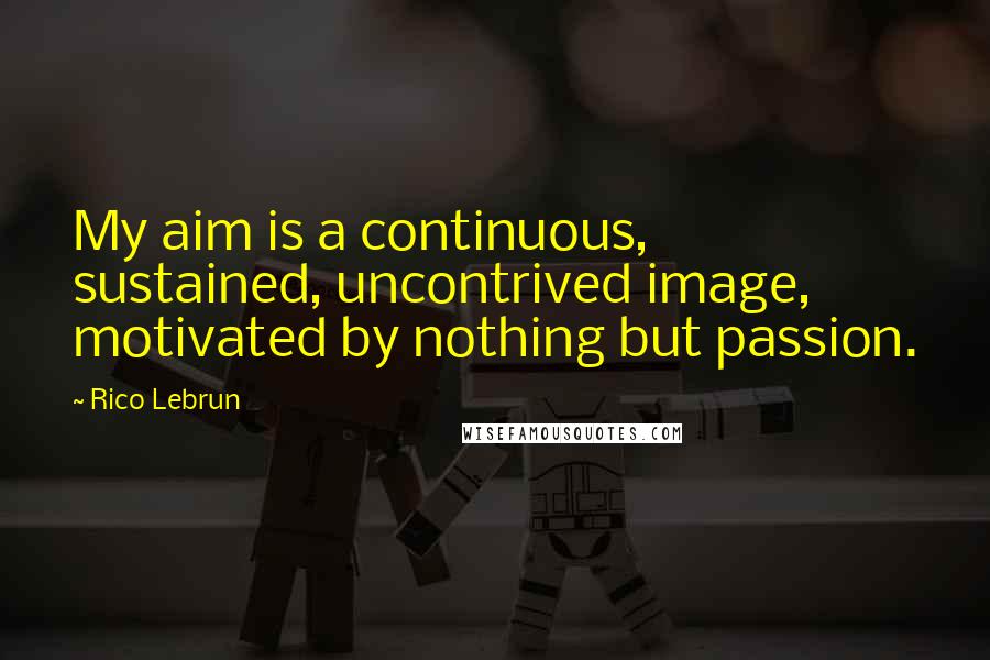 Rico Lebrun Quotes: My aim is a continuous, sustained, uncontrived image, motivated by nothing but passion.