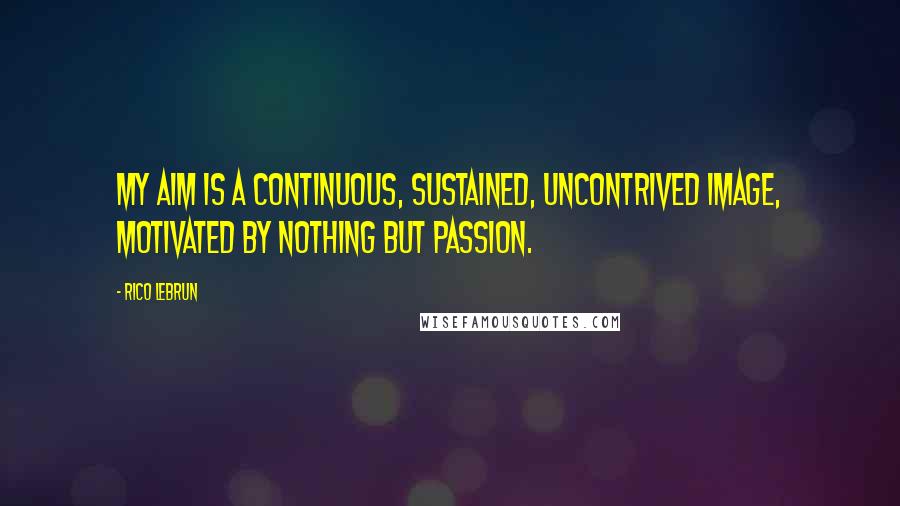 Rico Lebrun Quotes: My aim is a continuous, sustained, uncontrived image, motivated by nothing but passion.