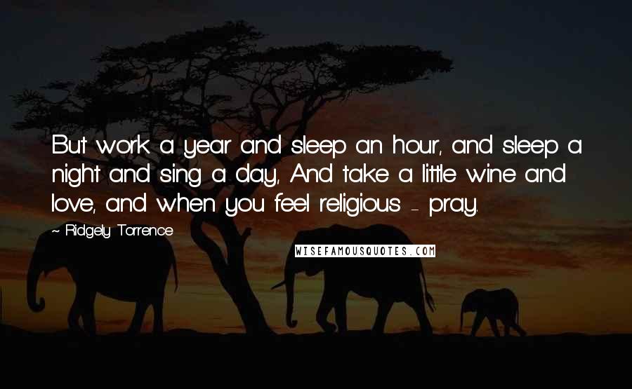 Ridgely Torrence Quotes: But work a year and sleep an hour, and sleep a night and sing a day, And take a little wine and love, and when you feel religious - pray.