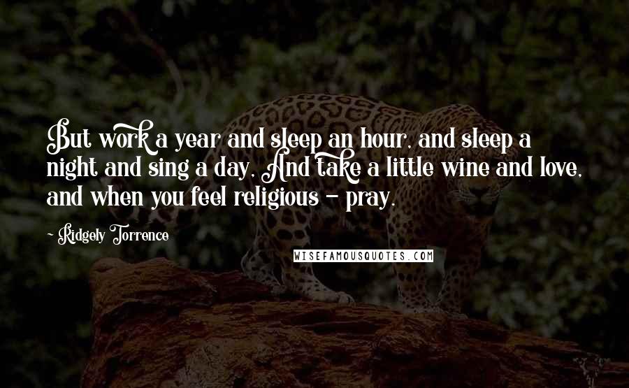 Ridgely Torrence Quotes: But work a year and sleep an hour, and sleep a night and sing a day, And take a little wine and love, and when you feel religious - pray.