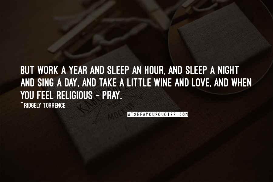 Ridgely Torrence Quotes: But work a year and sleep an hour, and sleep a night and sing a day, And take a little wine and love, and when you feel religious - pray.