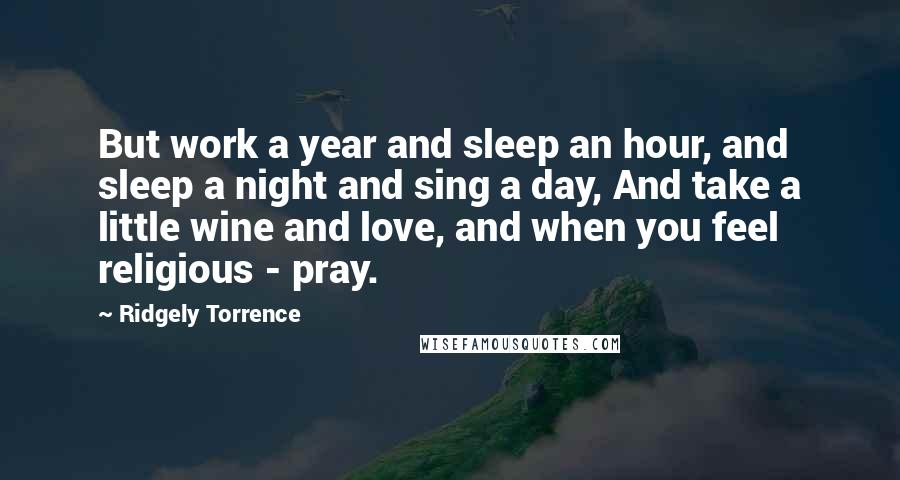 Ridgely Torrence Quotes: But work a year and sleep an hour, and sleep a night and sing a day, And take a little wine and love, and when you feel religious - pray.