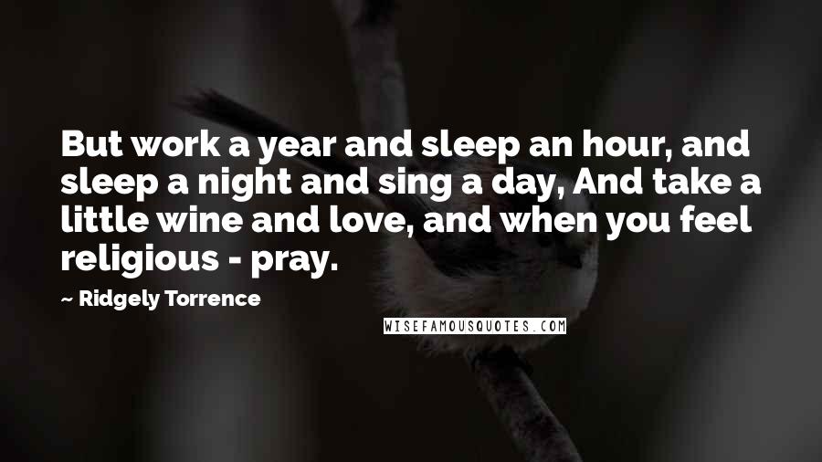 Ridgely Torrence Quotes: But work a year and sleep an hour, and sleep a night and sing a day, And take a little wine and love, and when you feel religious - pray.