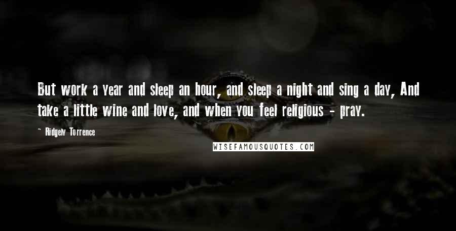 Ridgely Torrence Quotes: But work a year and sleep an hour, and sleep a night and sing a day, And take a little wine and love, and when you feel religious - pray.