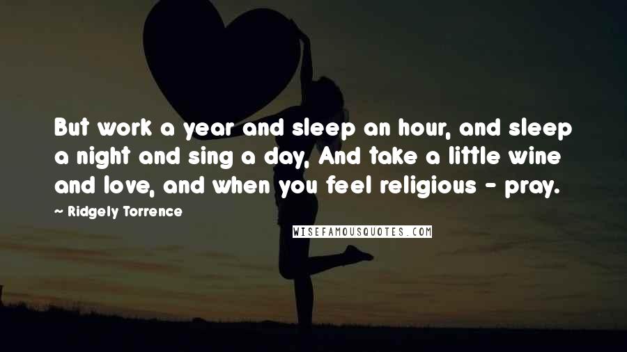 Ridgely Torrence Quotes: But work a year and sleep an hour, and sleep a night and sing a day, And take a little wine and love, and when you feel religious - pray.