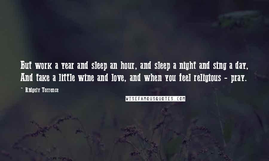 Ridgely Torrence Quotes: But work a year and sleep an hour, and sleep a night and sing a day, And take a little wine and love, and when you feel religious - pray.