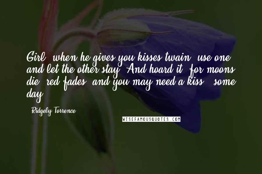 Ridgely Torrence Quotes: Girl, when he gives you kisses twain, use one, and let the other stay; And hoard it, for moons die, red fades, and you may need a kiss - some day.