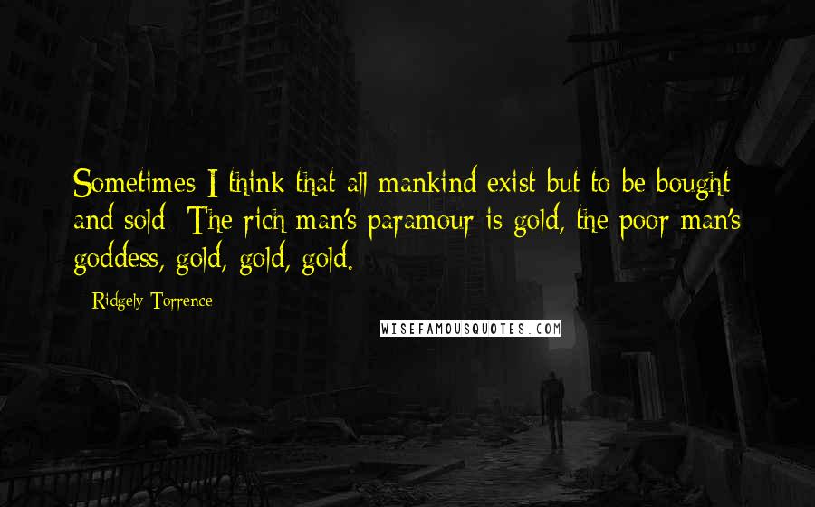 Ridgely Torrence Quotes: Sometimes I think that all mankind exist but to be bought and sold: The rich man's paramour is gold, the poor man's goddess, gold, gold, gold.