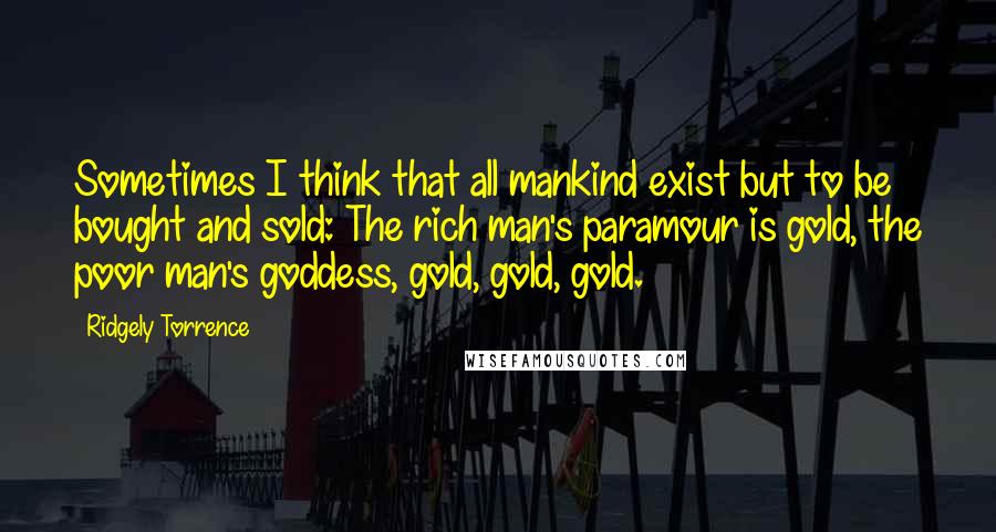 Ridgely Torrence Quotes: Sometimes I think that all mankind exist but to be bought and sold: The rich man's paramour is gold, the poor man's goddess, gold, gold, gold.