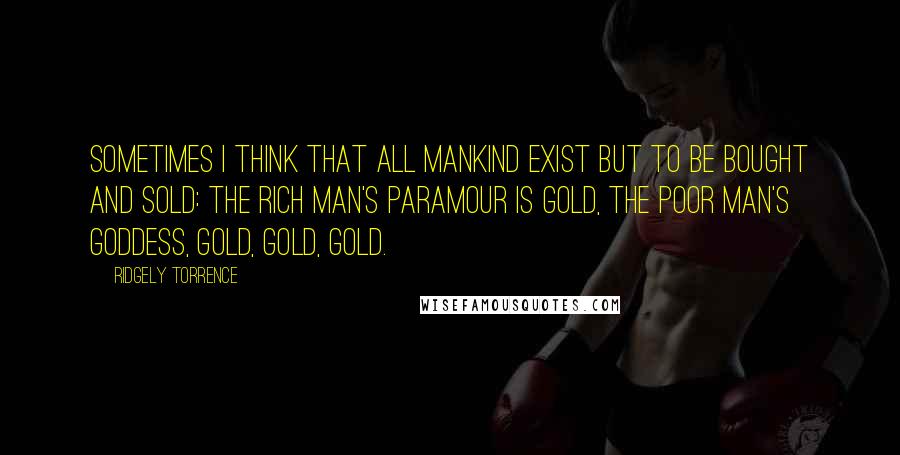 Ridgely Torrence Quotes: Sometimes I think that all mankind exist but to be bought and sold: The rich man's paramour is gold, the poor man's goddess, gold, gold, gold.